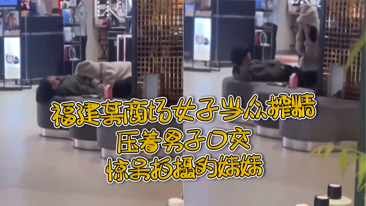 福建某商场女子当众榨精压着男子口交惊呆拍摄的妹妹.
