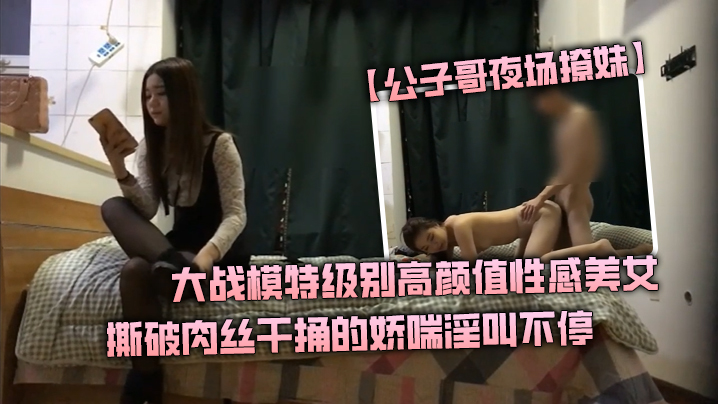 公子哥夜场撩妹大战模特级别高颜值性感美女撕破肉丝.干捅的娇喘淫叫不停说不要亲爱的干我