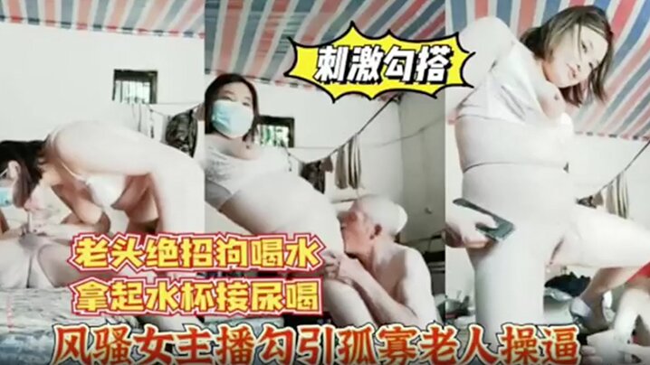 风骚女主播勾引孤寡老人操老头操完口渴接尿喝.
