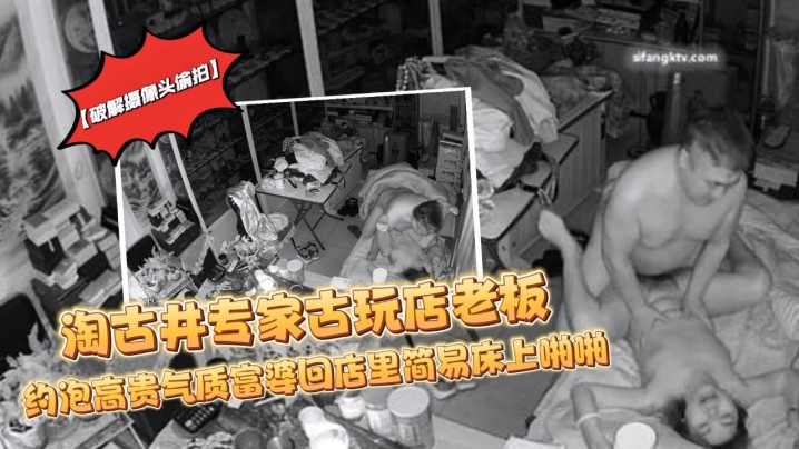 破解摄像头偷拍淘古井专家古玩店老板又泡了个高贵气.质富婆回店里简易床上啪啪