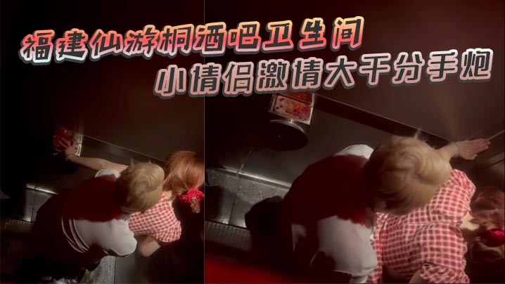 福建仙游桐酒吧卫生间惊现激情时刻小情侣激情大干分.手炮操着操着就哭了